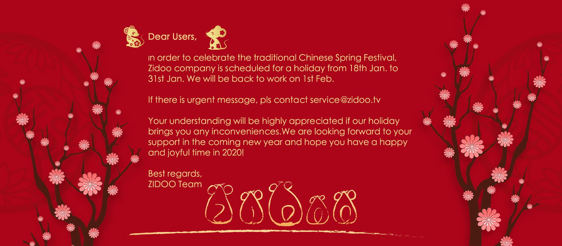 Dear Users, Happy New Year! In order to celebrate the traditional Chinese Spring Festival, Zidoo company is scheduled for a holiday from 18th Jan to 31st Jan. We will be back to work on 1st Feb.  ... If there is urgent message, pls contact service@zidoo.tv  Your understanding will be highly appreciated if our holiday brings you any inconveniences.We are looking forward to your support in the coming new year and hope you have have a happy and joyful time in 2020! Best regards,