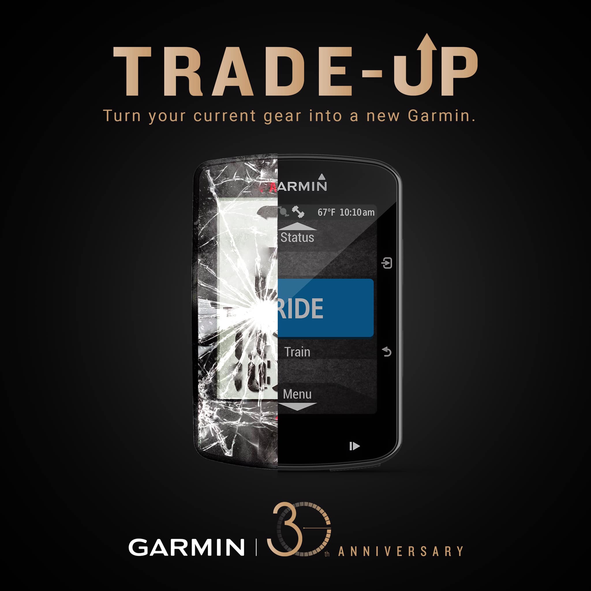 In celebration of Garmin’s 30th Anniversary, we are celebrating with a bigger and bolder Garmin Trade Up Program. It’s never been easier to trade up to a Garmin. Step up to a new Garmin watch/gear today and get a surprisingly big discount of when you recycle your current watch/gear, working or not working.  Program is valid until June 30, 2019. Promotion Mechanics:... 1. Bring old (ANY BRAND, working or non-working) sports/smart watches/bike computers/power meters in exchange for a discount.