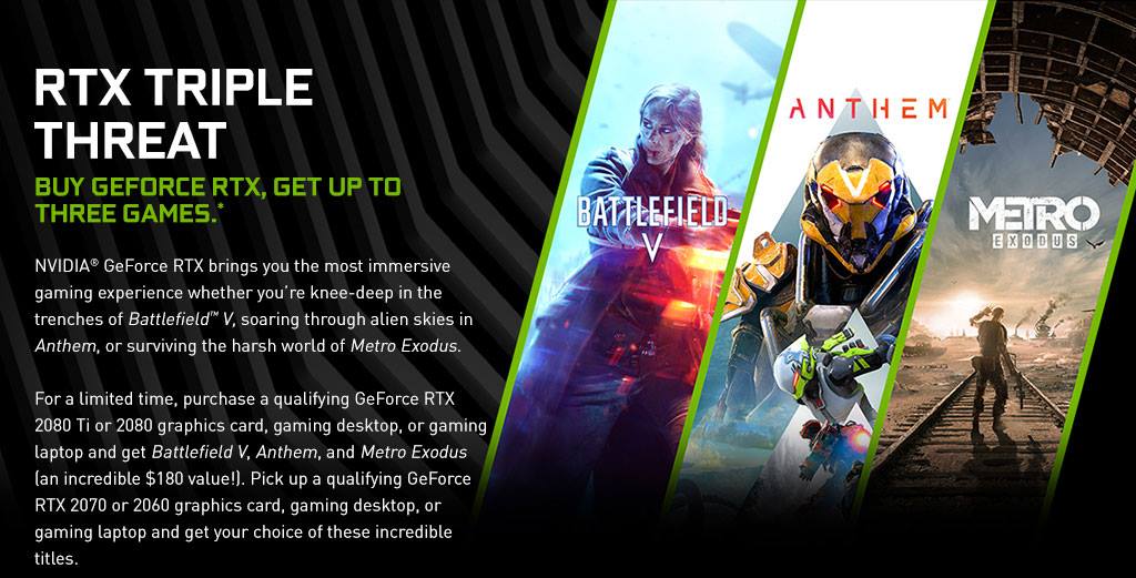 For a limited time, purchase a qualifying Colorful GeForce RTX 2080 Ti or 2080 graphics card, gaming desktop and get Battlefield V, Anthem, and Metro Exodus (an incredible $180 value!). Pick up a qualifying Colorful GeForce RTX 2070 or 2060 graphics card, gaming desktop laptop and get your choice of these incredible titles.