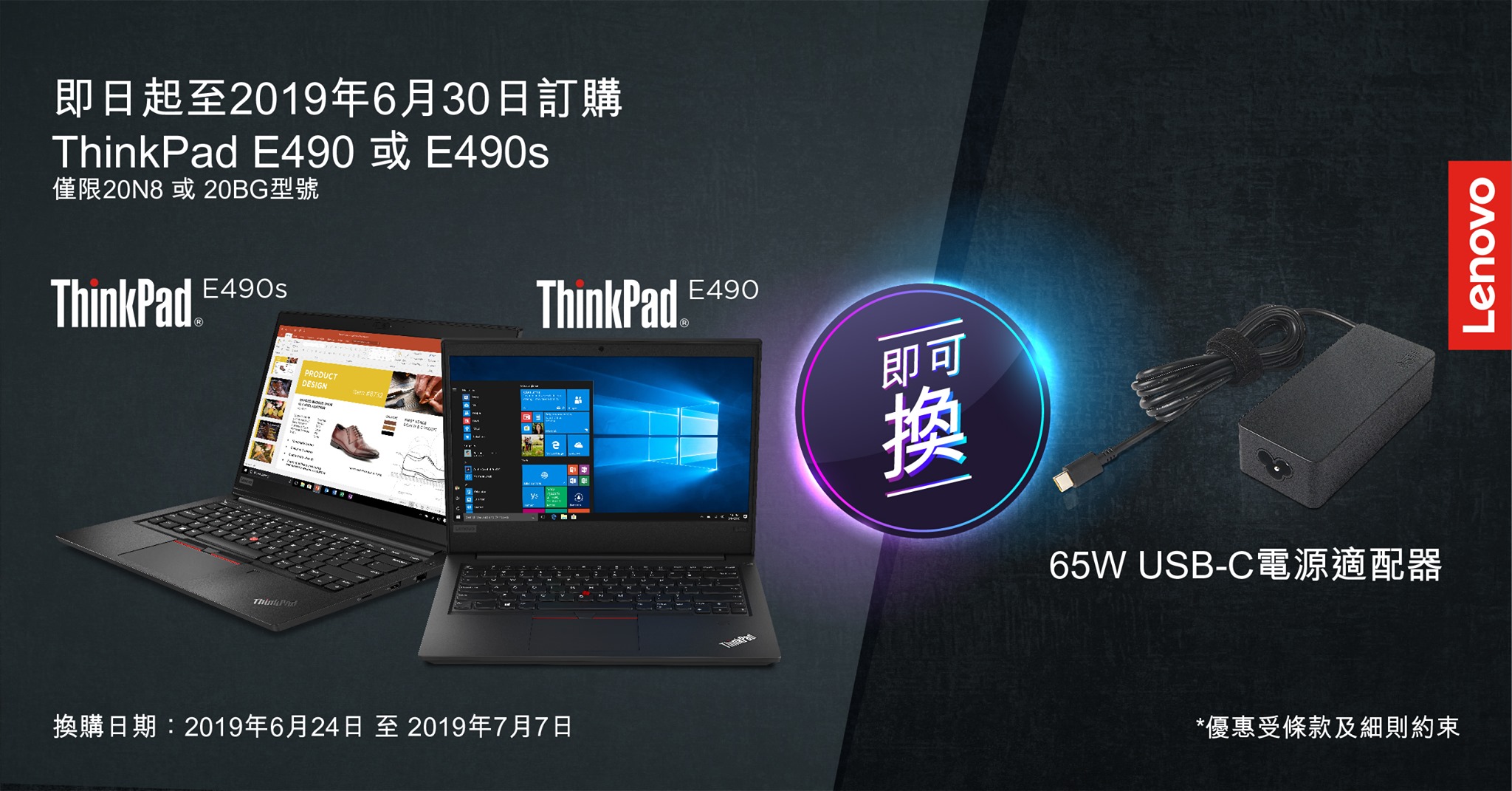 【ThinkPad E490 / E490s】Lenovo商務客戶專屬優惠  ThinkPad E490系列專為中小企而設，陪伴專業人士征戰各地。 現凡於Lenovo指定經銷商或Lenovo e-Shop購買ThinkPad E490或E490s，即可憑發票到Lenovo官方專門店換領65W USB-C標準AC整流器乙個！ USB-C整流器為你嘅裝置高效充電，即使頻繁出勤，都可以完美應付長期工作。 ... 贈品數量有限，先到先得，立即send email嚟hk_comm@lenovo.com 查詢詳情！  活動日期：即日至6月30日 