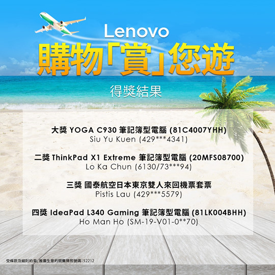 【#Lenovo #eShop #官方專門店 #指定經銷商 #購物 #買得不同買得更好 #購物大抽獎】 Lenovo購物「賞」您遊大抽獎 得獎結果 多謝大家踴躍參與，購物「賞」您遊結果終於出爐喇！恭喜以下4位得獎者，將可以獲得皇牌獎品型號或者國泰東京雙人來回機票！... 大獎 YOGA C930 (81C4007YHH) - Siu Yu Kuen (429xxx4341)